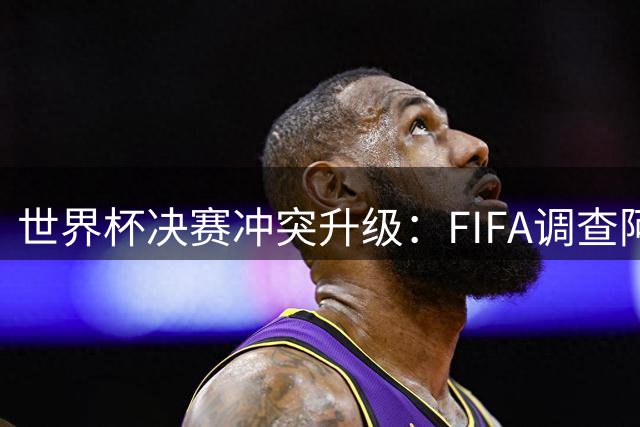 世界杯决赛冲突升级：FIFA调查阿根廷球员暴力行为 红牌记录离奇消失