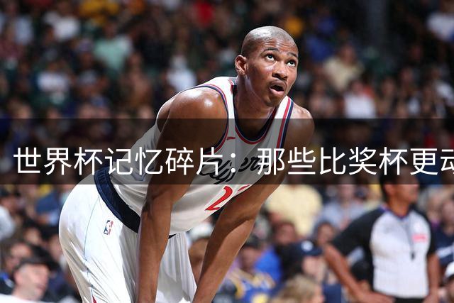 世界杯记忆碎片：那些比奖杯更动人的遗憾瞬间