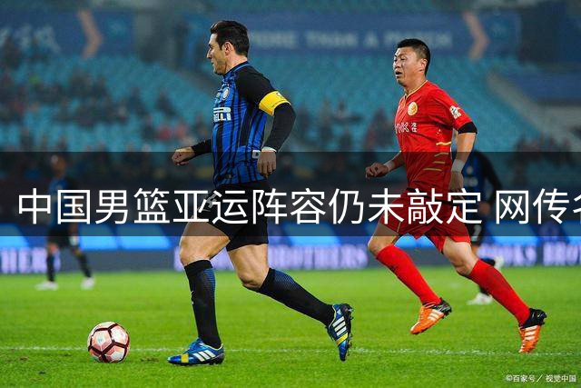 中国男篮亚运阵容仍未敲定 网传名单非最终版本