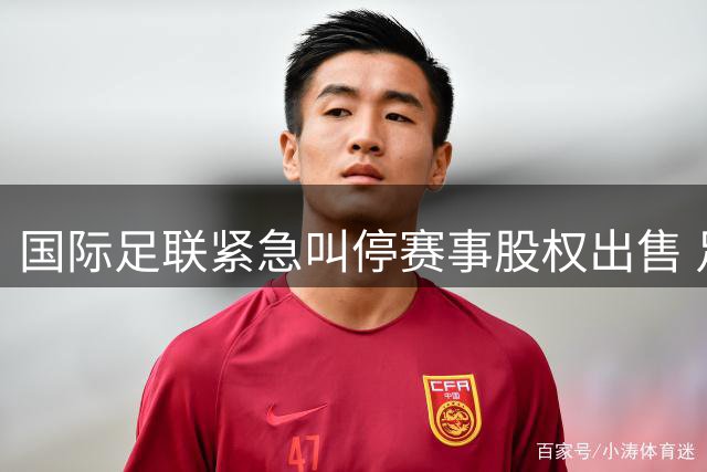 国际足联紧急叫停赛事股权出售 足球界集体抵制资本化操作震惊体坛