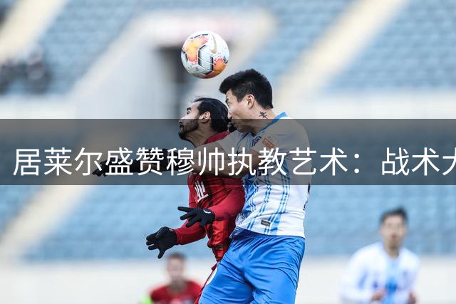 居莱尔盛赞穆帅执教艺术：战术大师场外更显真性情