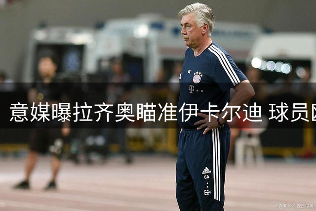 意媒曝拉齐奥瞄准伊卡尔迪 球员欧冠梦想与意甲回归意愿并存