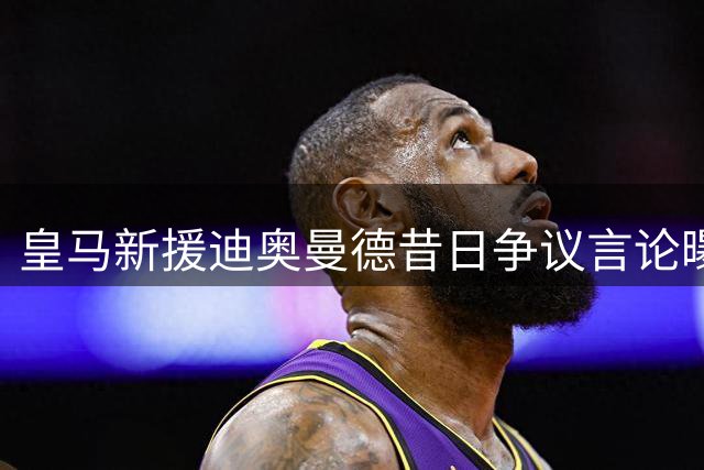 皇马新援迪奥曼德昔日争议言论曝光：曾公开质疑裁判偏袒银河战舰