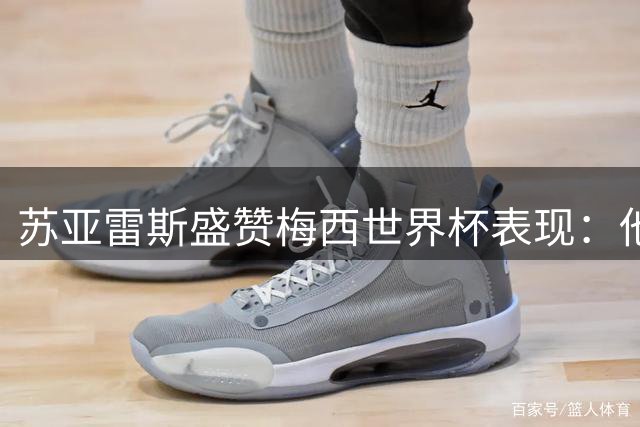 苏亚雷斯盛赞梅西世界杯表现：他是所有球员的标杆