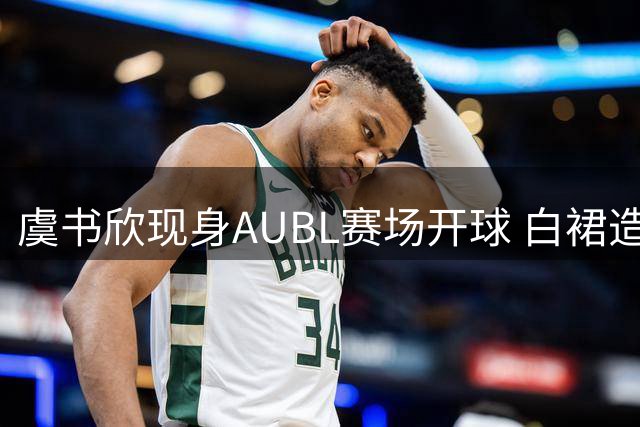 虞书欣现身AUBL赛场开球 白裙造型惊艳全场