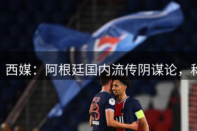 西媒：阿根廷国内流传阴谋论，称球队世界杯决赛前被施压要求输球