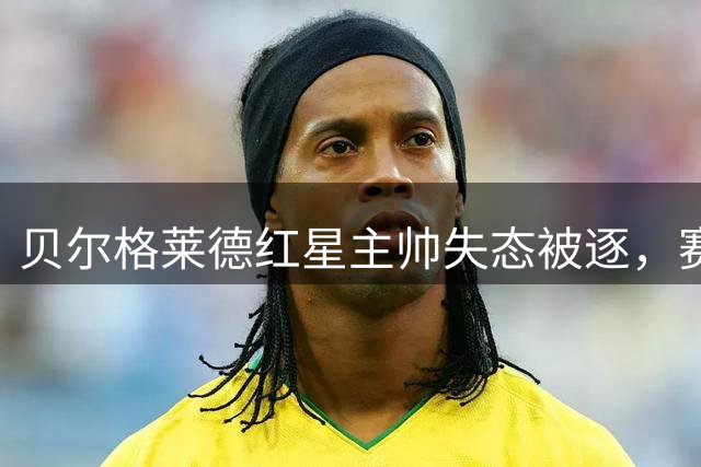 贝尔格莱德红星主帅失态被逐，赛后宣布辞职
