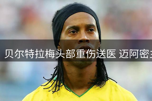 贝尔特拉梅头部重伤送医 迈阿密主帅透露球员已恢复清醒