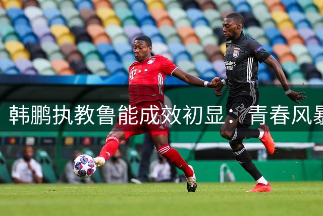 韩鹏执教鲁能成效初显：青春风暴+战术革新激活球队潜能